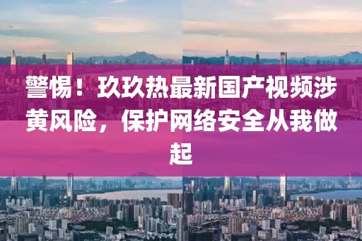 警惕！玖玖熱最新國產(chǎn)視頻涉黃風險，保護網(wǎng)絡安全從我做起
