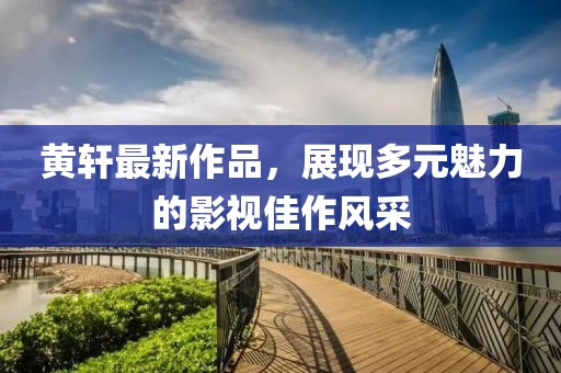 黃軒最新作品，展現(xiàn)多元魅力的影視佳作風(fēng)采