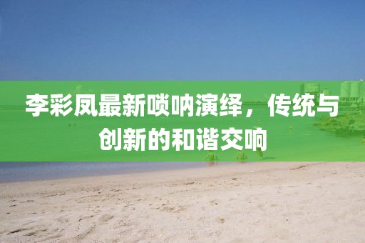 李彩鳳最新嗩吶演繹，傳統(tǒng)與創(chuàng)新的和諧交響