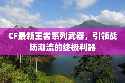 CF最新王者系列武器，引領(lǐng)戰(zhàn)場潮流的終極利器