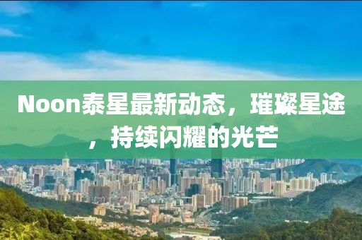 Noon泰星最新動態(tài)，璀璨星途，持續(xù)閃耀的光芒