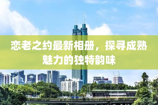 戀老之約最新相冊(cè)，探尋成熟魅力的獨(dú)特韻味