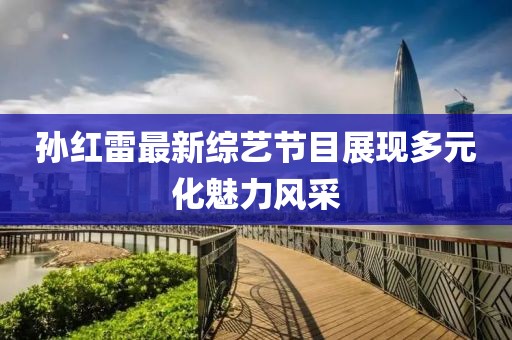 孫紅雷最新綜藝節(jié)目展現(xiàn)多元化魅力風(fēng)采