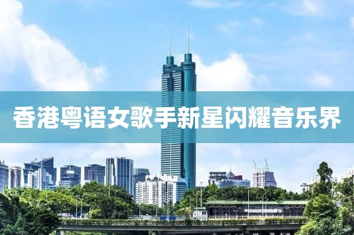 香港粵語女歌手新星閃耀音樂界