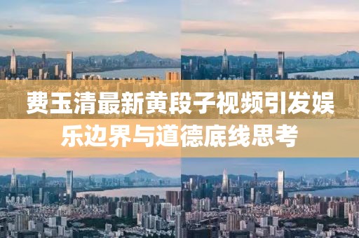 費玉清最新黃段子視頻引發(fā)娛樂邊界與道德底線思考