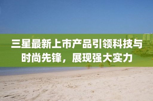 三星最新上市產(chǎn)品引領(lǐng)科技與時尚先鋒，展現(xiàn)強(qiáng)大實(shí)力