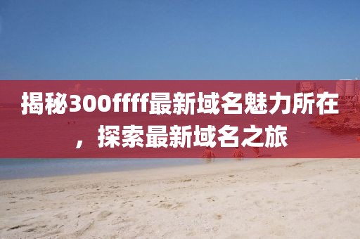 揭秘300ffff最新域名魅力所在，探索最新域名之旅