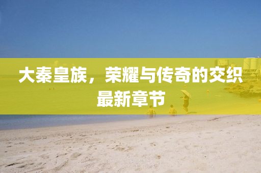 大秦皇族，榮耀與傳奇的交織最新章節(jié)