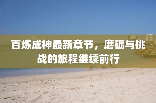百煉成神最新章節(jié)，磨礪與挑戰(zhàn)的旅程繼續(xù)前行
