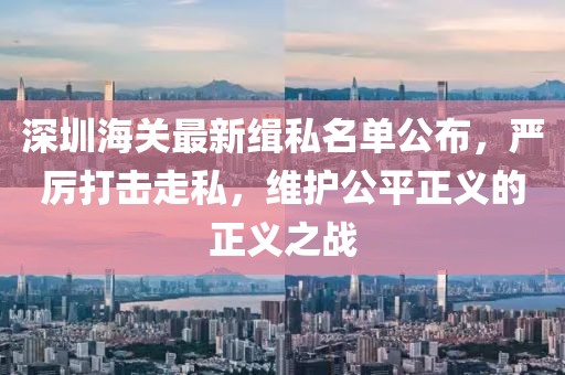 深圳海關(guān)最新緝私名單公布，嚴(yán)厲打擊走私，維護(hù)公平正義的正義之戰(zhàn)