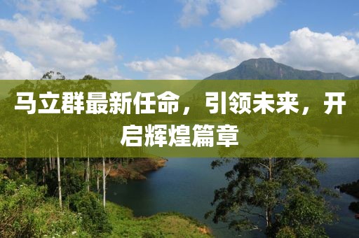 馬立群最新任命，引領(lǐng)未來，開啟輝煌篇章