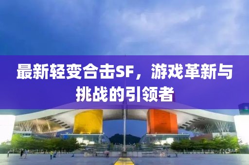最新輕變合擊SF，游戲革新與挑戰(zhàn)的引領(lǐng)者