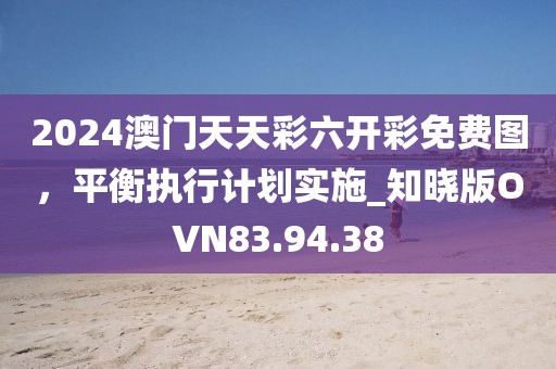 2024澳門天天彩六開彩免費(fèi)圖，平衡執(zhí)行計(jì)劃實(shí)施_知曉版OVN83.94.38