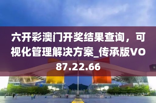 六開彩澳門開獎結(jié)果查詢，可視化管理解決方案_傳承版VO87.22.66