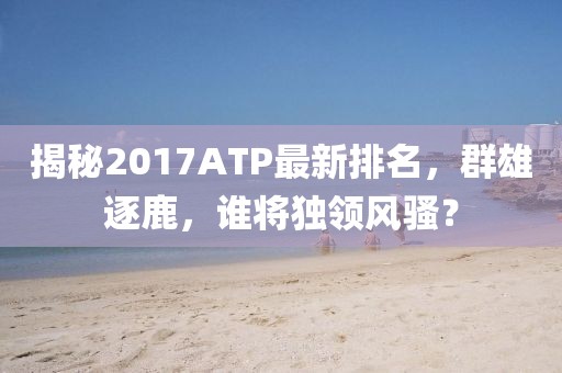 揭秘2017ATP最新排名，群雄逐鹿，誰將獨領(lǐng)風騷？