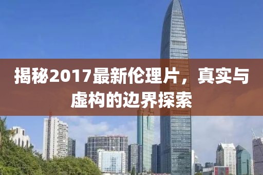 揭秘2017最新倫理片，真實(shí)與虛構(gòu)的邊界探索