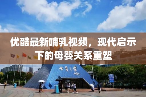 優(yōu)酷最新哺乳視頻，現(xiàn)代啟示下的母嬰關系重塑