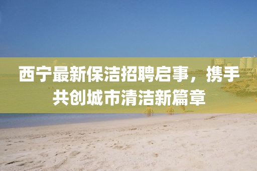 西寧最新保潔招聘啟事，攜手共創(chuàng)城市清潔新篇章