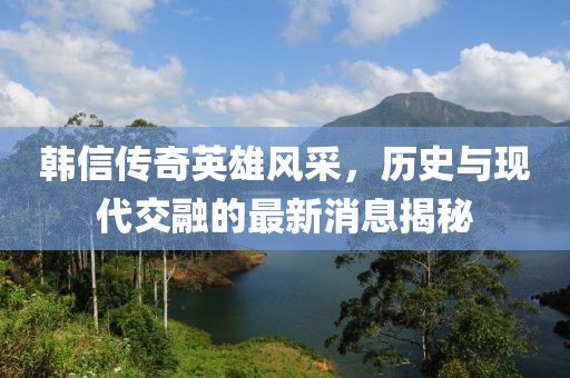 韓信傳奇英雄風采，歷史與現(xiàn)代交融的最新消息揭秘