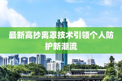 最新高抄離罩技術(shù)引領(lǐng)個(gè)人防護(hù)新潮流