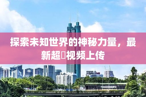 探索未知世界的神秘力量，最新超硑視頻上傳