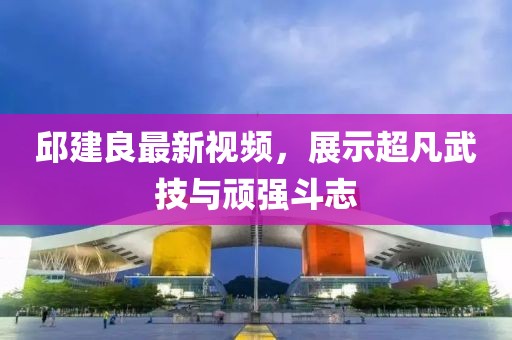 邱建良最新視頻，展示超凡武技與頑強斗志