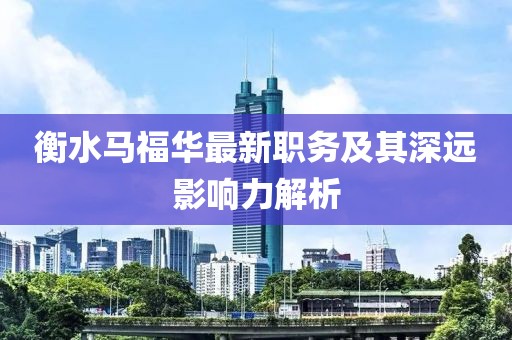 衡水馬福華最新職務(wù)及其深遠(yuǎn)影響力解析