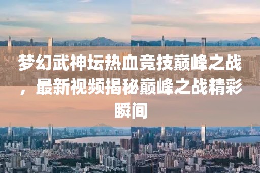 夢(mèng)幻武神壇熱血競(jìng)技巔峰之戰(zhàn)，最新視頻揭秘巔峰之戰(zhàn)精彩瞬間