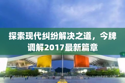 探索現(xiàn)代糾紛解決之道，今牌調(diào)解2017最新篇章