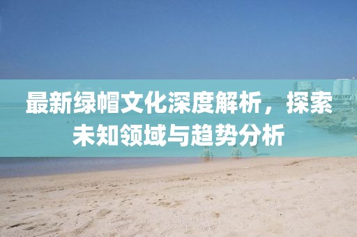 最新綠帽文化深度解析，探索未知領(lǐng)域與趨勢分析