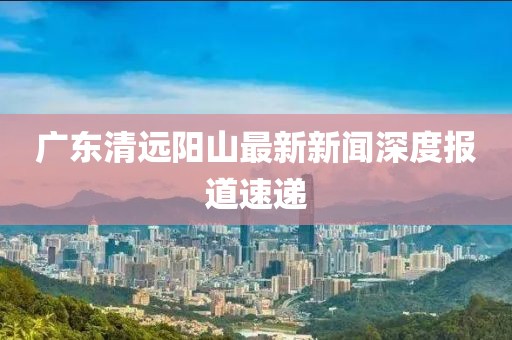 廣東清遠陽山最新新聞深度報道速遞