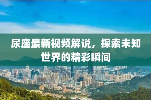 尿座最新視頻解說，探索未知世界的精彩瞬間