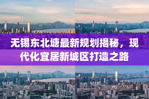 無(wú)錫東北塘最新規(guī)劃揭秘，現(xiàn)代化宜居新城區(qū)打造之路