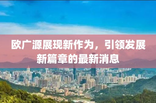 歐廣源展現(xiàn)新作為，引領發(fā)展新篇章的最新消息