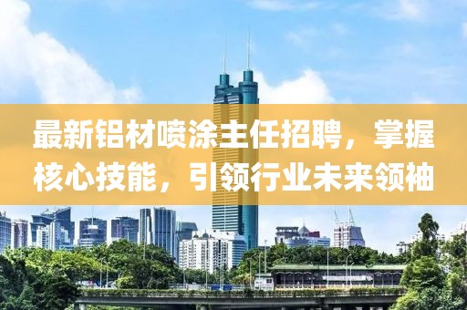 最新鋁材噴涂主任招聘，掌握核心技能，引領(lǐng)行業(yè)未來領(lǐng)袖