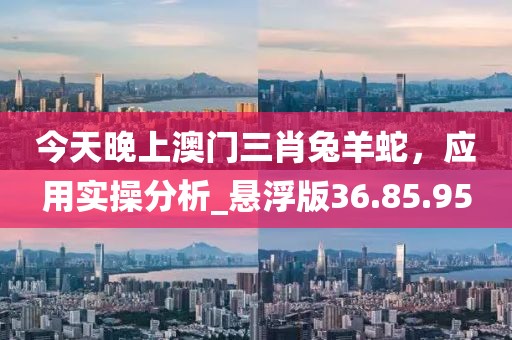 今天晚上澳門三肖兔羊蛇，應(yīng)用實(shí)操分析_懸浮版36.85.95