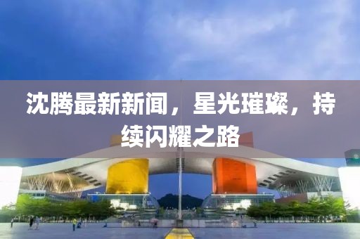 沈騰最新新聞，星光璀璨，持續(xù)閃耀之路