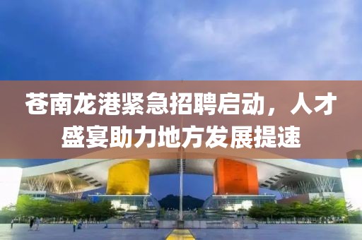 蒼南龍港緊急招聘啟動，人才盛宴助力地方發(fā)展提速
