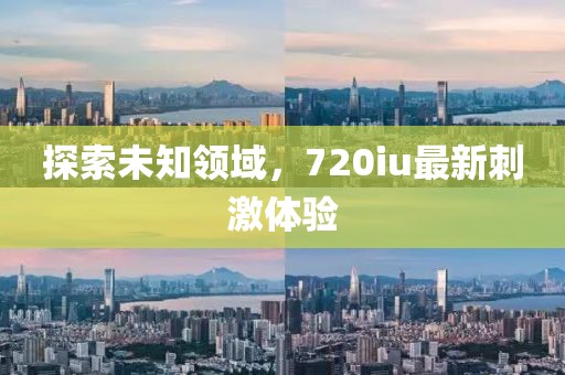 探索未知領(lǐng)域，720iu最新刺激體驗(yàn)