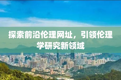 探索前沿倫理網(wǎng)址，引領倫理學研究新領域