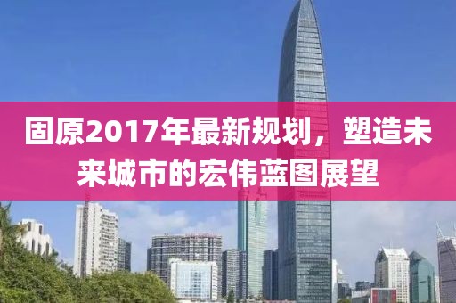 固原2017年最新規(guī)劃，塑造未來城市的宏偉藍(lán)圖展望