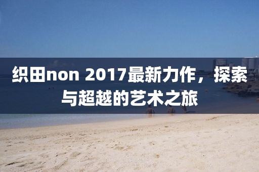 織田non 2017最新力作，探索與超越的藝術之旅