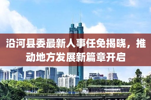 沿河縣委最新人事任免揭曉，推動(dòng)地方發(fā)展新篇章開啟