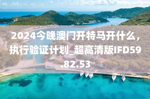 2024今晚澳門開特馬開什么，執(zhí)行驗(yàn)證計劃_超高清版IFD59.82.53