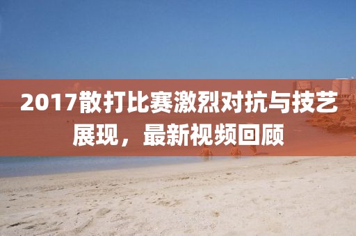 2017散打比賽激烈對抗與技藝展現(xiàn)，最新視頻回顧