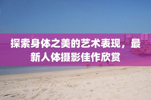 探索身體之美的藝術表現(xiàn)，最新人體攝影佳作欣賞