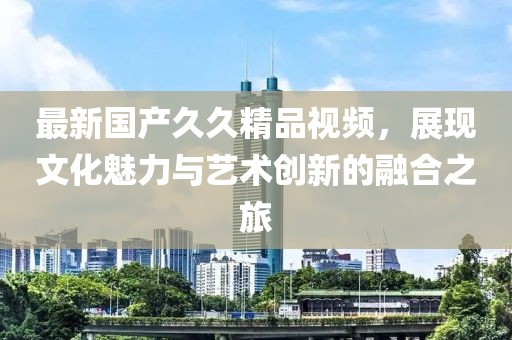 最新國(guó)產(chǎn)久久精品視頻，展現(xiàn)文化魅力與藝術(shù)創(chuàng)新的融合之旅