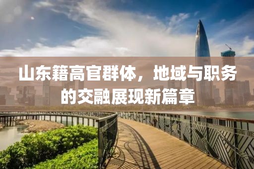 山東籍高官群體，地域與職務(wù)的交融展現(xiàn)新篇章