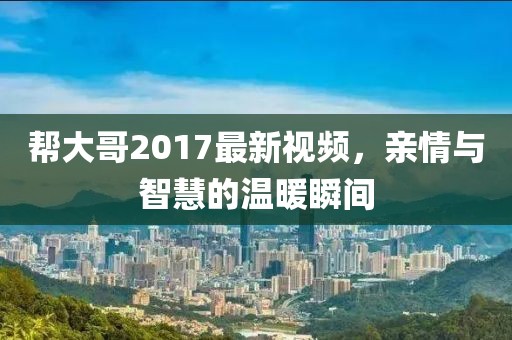 幫大哥2017最新視頻，親情與智慧的溫暖瞬間