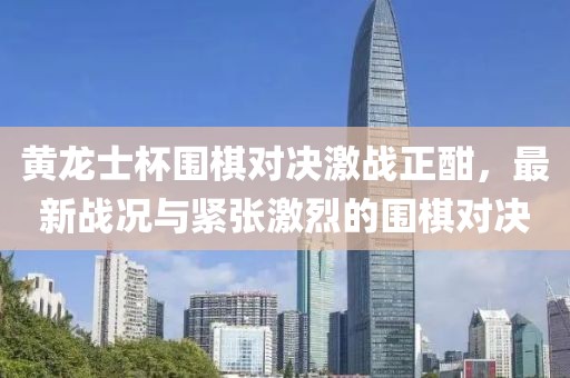 黃龍士杯圍棋對(duì)決激戰(zhàn)正酣，最新戰(zhàn)況與緊張激烈的圍棋對(duì)決